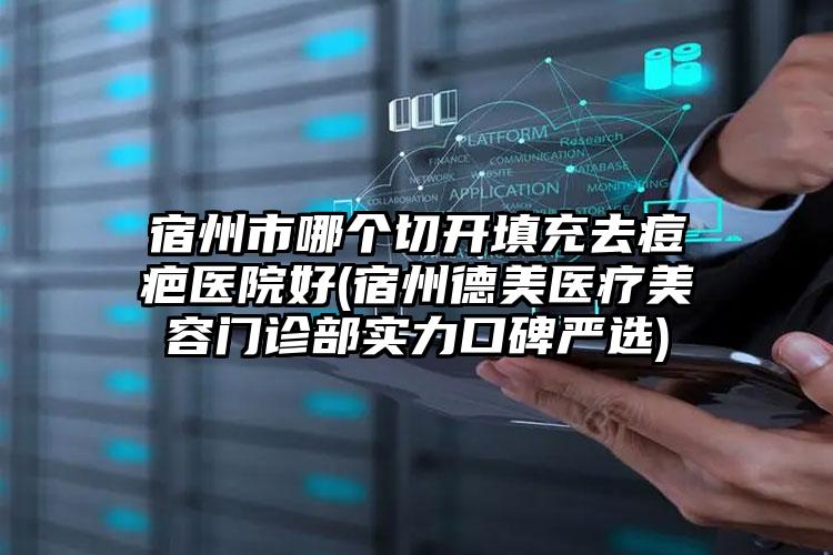 宿州市哪个切开填充去痘疤医院好(宿州德美医疗美容门诊部实力口碑严选)