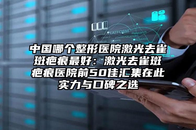 中国哪个整形医院激光去雀斑疤痕最好:激光去雀斑疤痕医院前50佳汇集在此实力与口碑之选