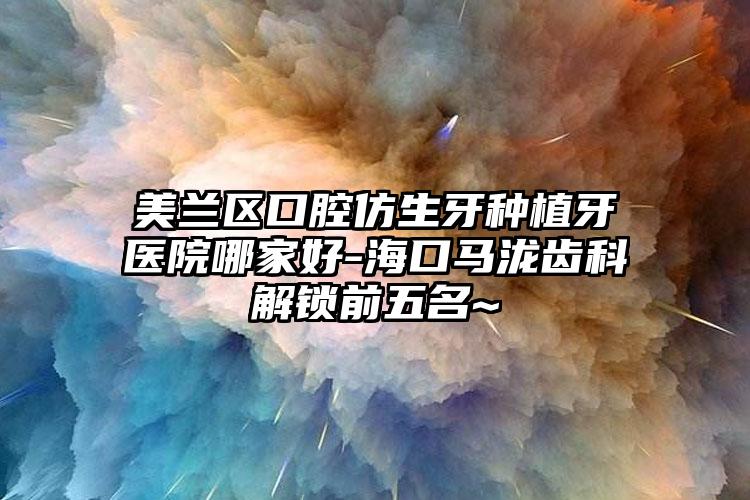美兰区口腔仿生牙种植牙医院哪家好-海口马泷齿科解锁前五名~