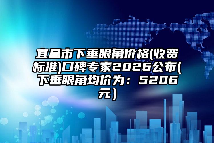 宜昌市下垂眼角价格(收费标准)口碑专家2026公布(下垂眼角均价为：5206元）