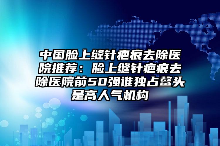 中国脸上缝针疤痕去除医院推荐：脸上缝针疤痕去除医院前50强谁独占鳌头是高人气机构
