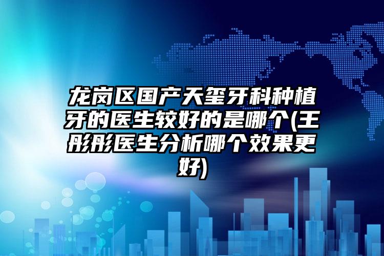 龙岗区国产天玺牙科种植牙的医生较好的是哪个(王彤彤医生分析哪个效果更好)