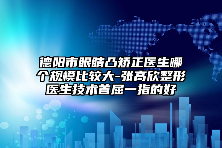 德阳市眼睛凸矫正医生哪个规模比较大-张高欣整形医生技术首屈一指的好