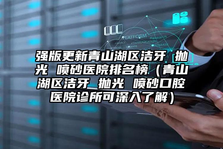 强版更新青山湖区洁牙 抛光 喷砂医院排名榜(青山湖区洁牙 抛光 喷砂口腔医院诊所可深入了解)