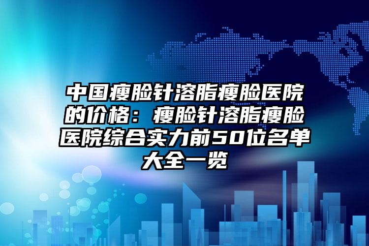 中国瘦脸针溶脂瘦脸医院的价格：瘦脸针溶脂瘦脸医院综合实力前50位名单大全一览