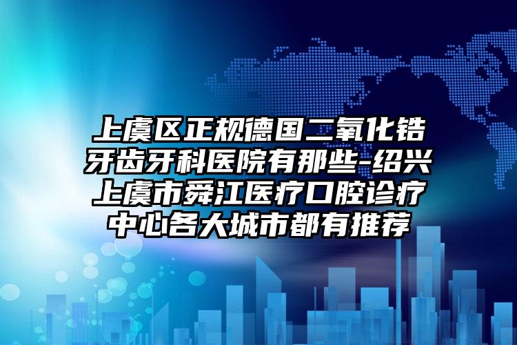 上虞区正规德国二氧化锆牙齿牙科医院有那些-绍兴上虞市舜江医疗口腔诊疗中心各大城市都有推荐