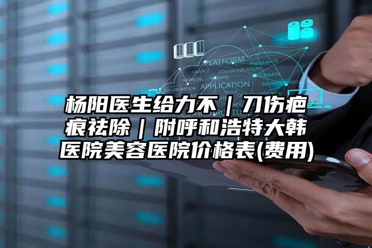 杨阳医生给力不｜刀伤疤痕祛除｜附呼和浩特大韩医院美容医院价格表(费用)