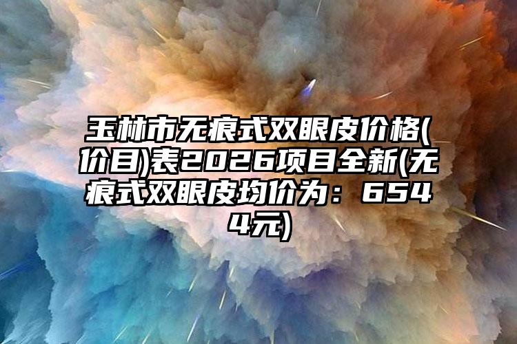 玉林市无痕式双眼皮价格(价目)表2026项目全新(无痕式双眼皮均价为：6544元)