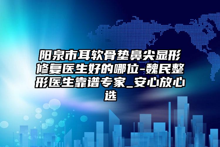 阳泉市耳软骨垫鼻尖显形修复医生好的哪位-魏民整形医生靠谱专家_安心放心选