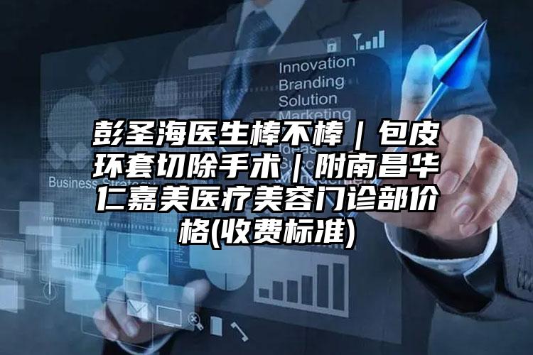 彭圣海医生棒不棒｜包皮环套切除手术｜附南昌华仁嘉美医疗美容门诊部价格(收费标准)