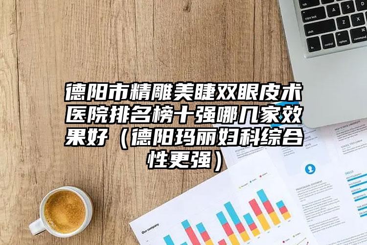 德阳市精雕美睫双眼皮术医院排名榜十强哪几家效果好(德阳玛丽妇科综合性更强)