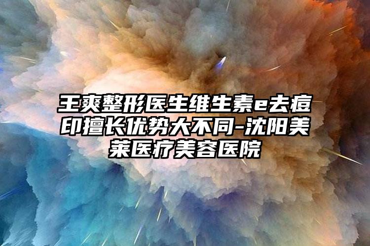 王爽整形医生维生素e去痘印擅长优势大不同-沈阳美莱医疗美容医院
