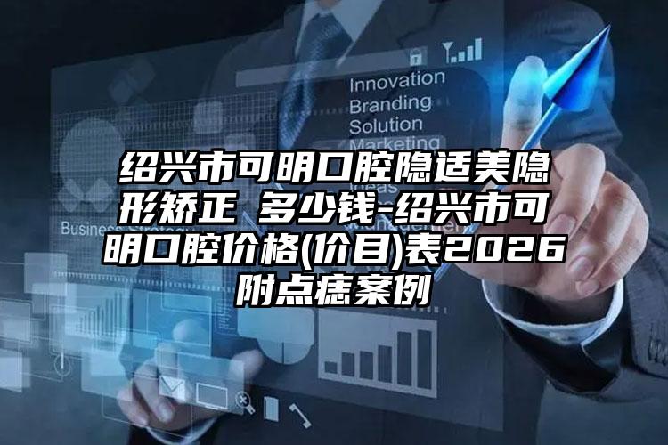 绍兴市可明口腔隐适美隐形矫正 多少钱-绍兴市可明口腔价格(价目)表2026附点痣案例