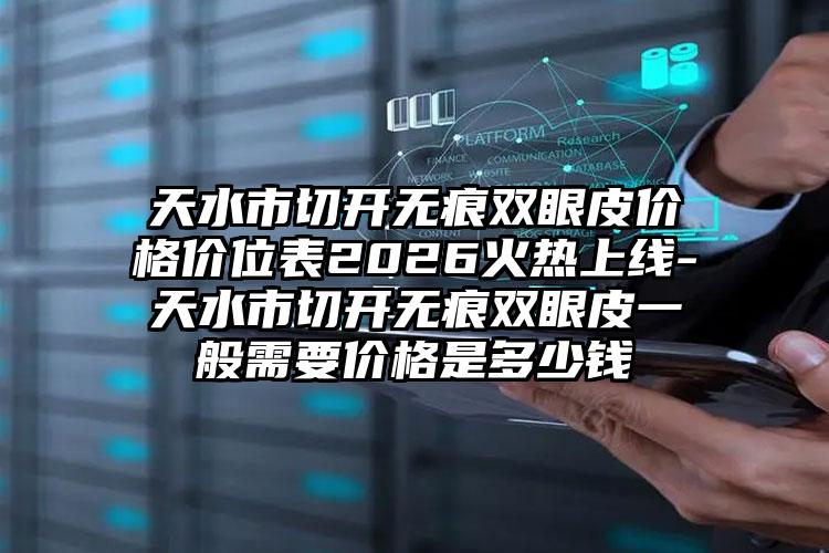 天水市切开无痕双眼皮价格价位表2026火热上线-天水市切开无痕双眼皮一般需要价格是多少钱