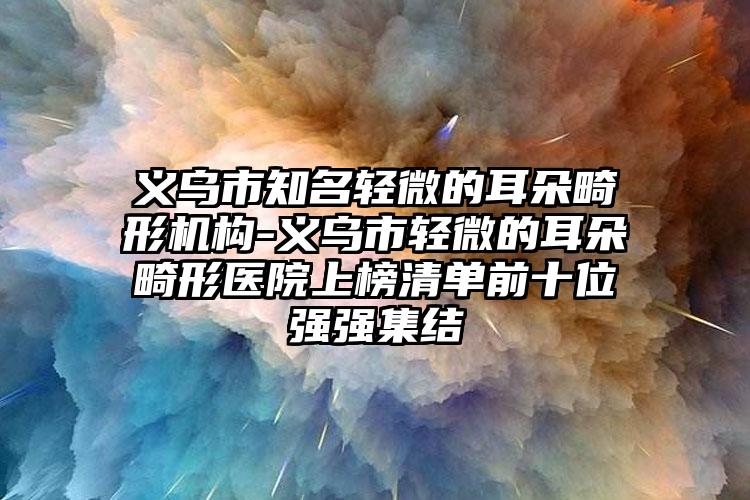 义乌市知名轻微的耳朵畸形机构-义乌市轻微的耳朵畸形医院上榜清单前十位强强集结