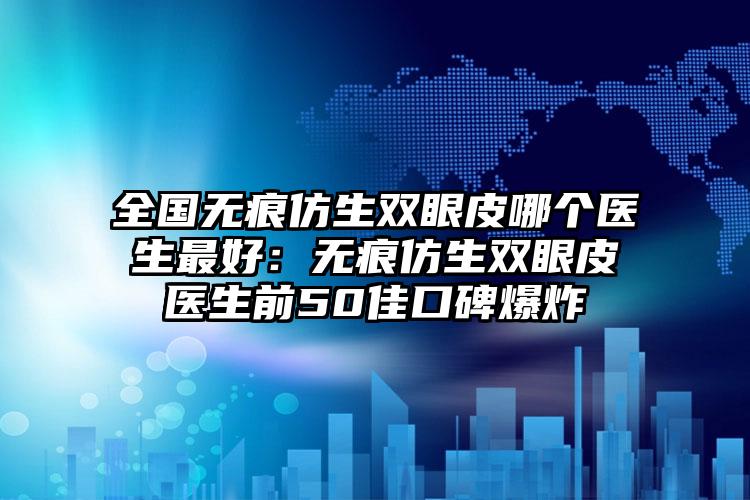 全国无痕仿生双眼皮哪个医生最好:无痕仿生双眼皮医生前50佳口碑爆炸