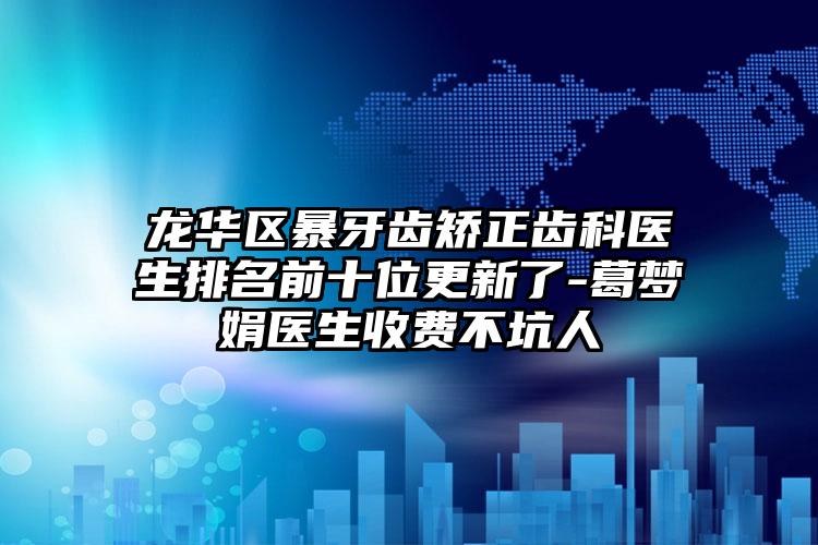 龙华区暴牙齿矫正齿科医生排名前十位更新了-葛梦娟医生收费不坑人