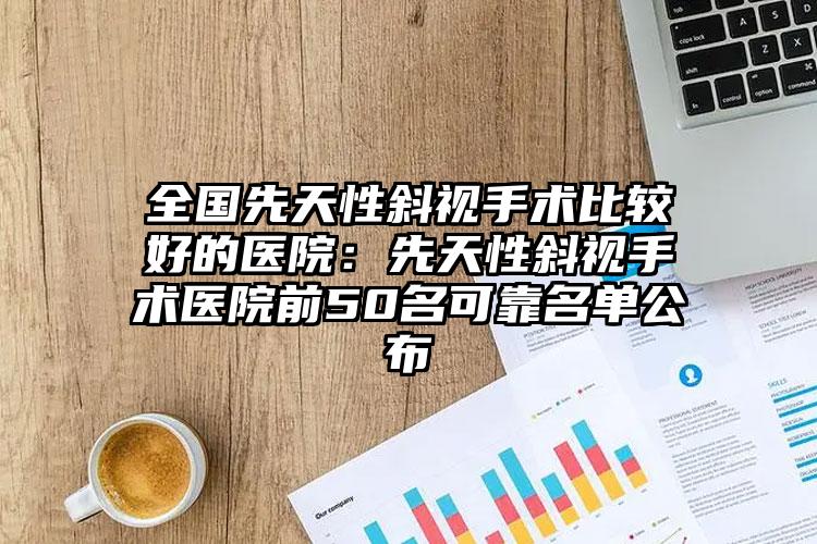 全国先天性斜视手术比较好的医院:先天性斜视手术医院前50名可靠名单公布