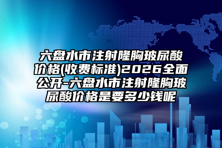 六盘水市注射隆胸玻尿酸价格(收费标准)2026全面公开-六盘水市注射隆胸玻尿酸价格是要多少钱呢