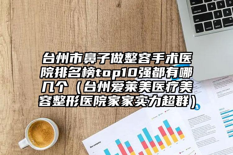 台州市鼻子做整容手术医院排名榜top10强都有哪几个（台州爱莱美医疗美容整形医院家家实力超群）