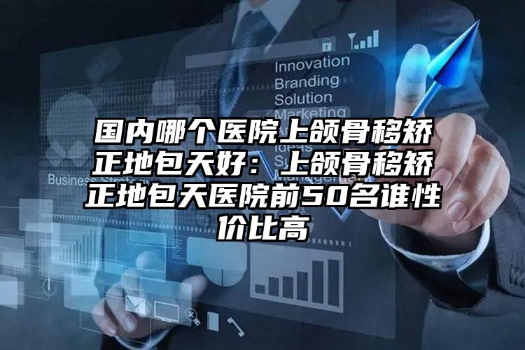 国内哪个医院上颌骨移矫正地包天好:上颌骨移矫正地包天医院前50名谁性价比高
