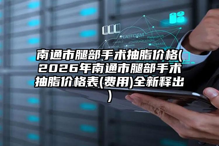 南通市腿部手术抽脂价格(2026年南通市腿部手术抽脂价格表(费用)全新释出)