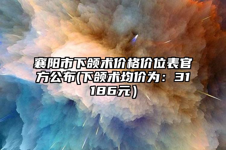 襄阳市下颌术价格价位表官方公布(下颌术均价为：31186元）