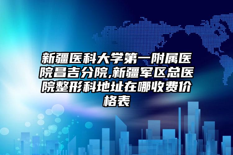 新疆医科大学第一附属医院昌吉分院,新疆军区总医院整形科地址在哪收费价格表