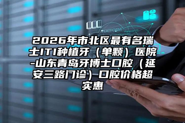 2026年市北区最有名瑞士ITI种植牙(单颗)医院-山东青岛牙博士口腔(延安三路门诊)口腔价格超实惠
