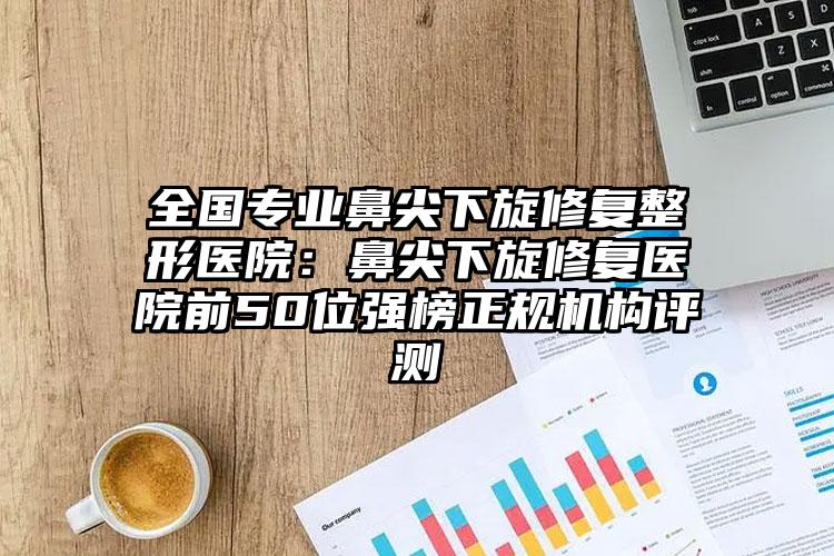 全国专业鼻尖下旋修复整形医院:鼻尖下旋修复医院前50位强榜正规机构评测