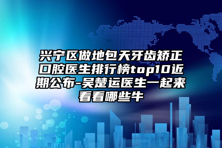 兴宁区做地包天牙齿矫正口腔医生排行榜top10近期公布-吴楚运医生一起来看看哪些牛