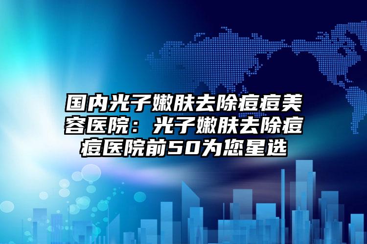 国内光子嫩肤去除痘痘美容医院:光子嫩肤去除痘痘医院前50为您星选