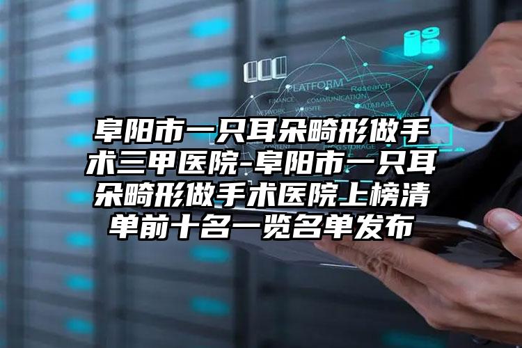 阜阳市一只耳朵畸形做手术三甲医院-阜阳市一只耳朵畸形做手术医院上榜清单前十名一览名单发布