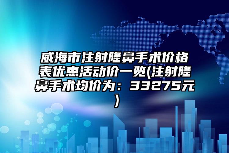 威海市注射隆鼻手术价格表优惠活动价一览(注射隆鼻手术均价为：33275元）