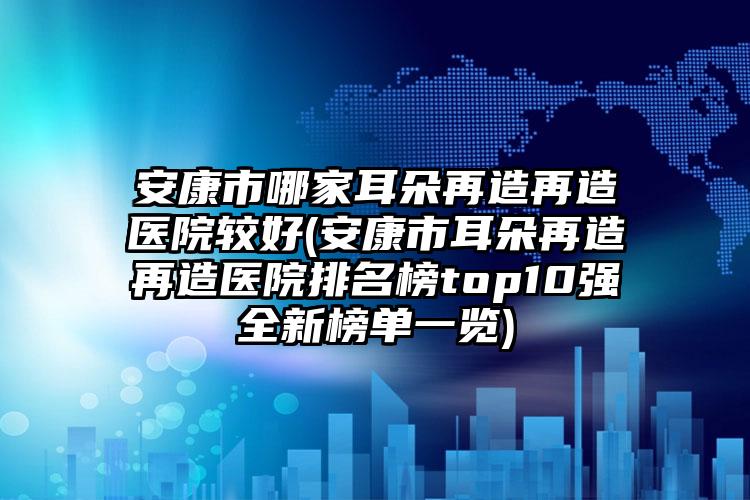 安康市哪家耳朵再造再造医院较好(安康市耳朵再造再造医院排名榜top10强全新榜单一览)