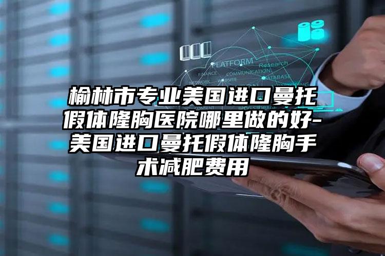 榆林市专业美国进口曼托假体隆胸医院哪里做的好-美国进口曼托假体隆胸手术减肥费用