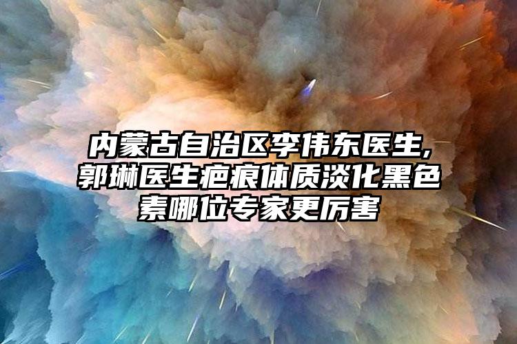 内蒙古自治区李伟东医生,郭琳医生疤痕体质淡化黑色素哪位专家更厉害
