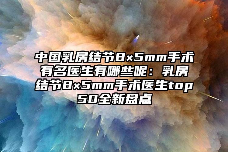 中国乳房结节8×5mm手术有名医生有哪些呢：乳房结节8×5mm手术医生top50全新盘点