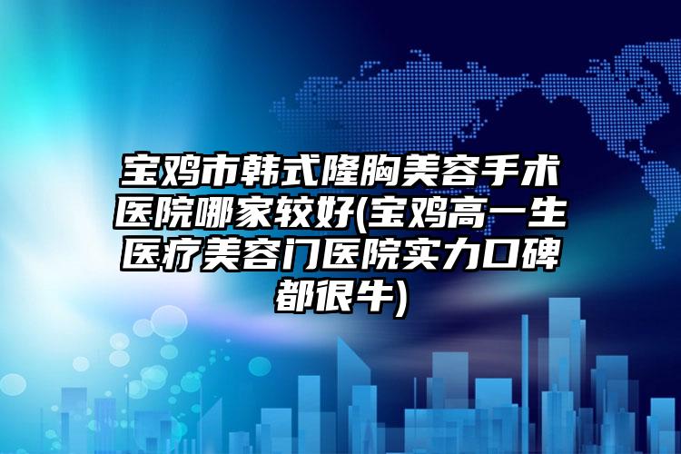 宝鸡市韩式隆胸美容手术医院哪家较好(宝鸡高一生医疗美容门医院实力口碑都很牛)