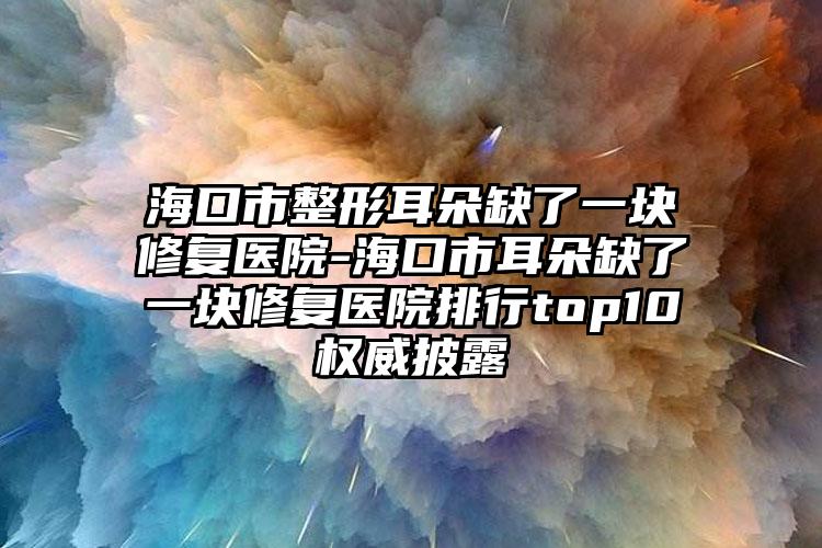 海口市整形耳朵缺了一块修复医院-海口市耳朵缺了一块修复医院排行top10权威披露