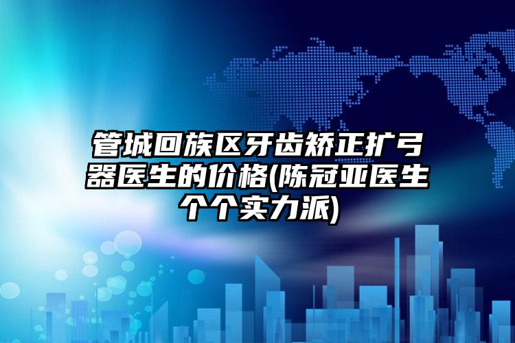管城回族区牙齿矫正扩弓器医生的价格(陈冠亚医生个个实力派)