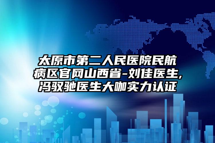 太原市第二人民医院民航病区官网山西省-刘佳医生,冯驭驰医生大咖实力认证