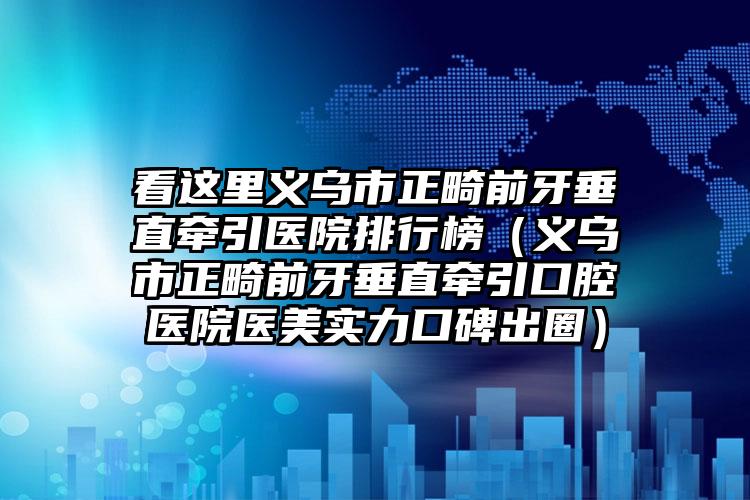 看这里义乌市正畸前牙垂直牵引医院排行榜（义乌市正畸前牙垂直牵引口腔医院医美实力口碑出圈）