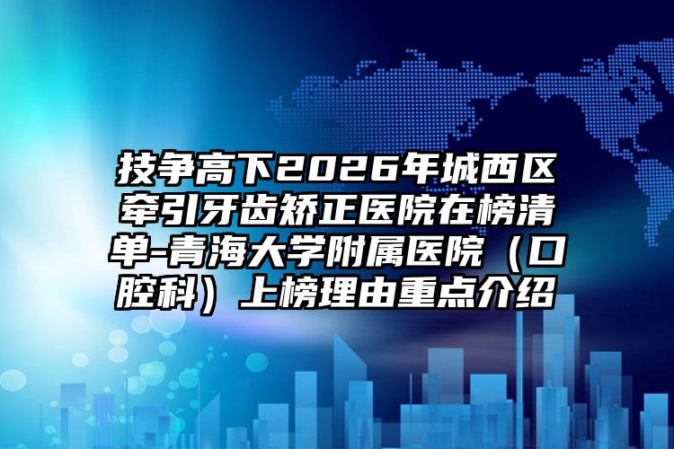 技争高下2026年城西区牵引牙齿矫正医院在榜清单-青海大学附属医院(口腔科)上榜理由重点介绍