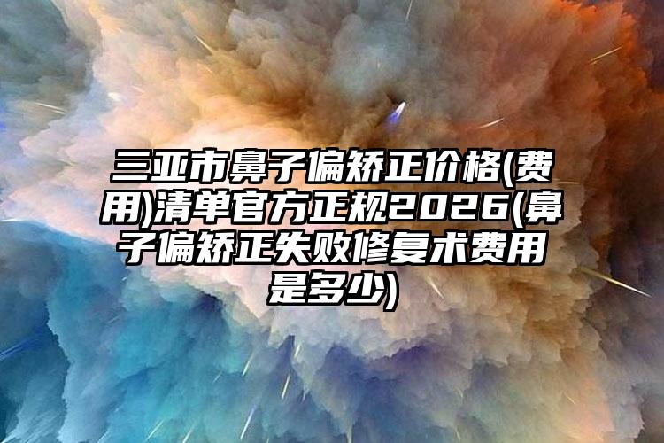 三亚市鼻子偏矫正价格(费用)清单官方正规2026(鼻子偏矫正失败修复术费用是多少)