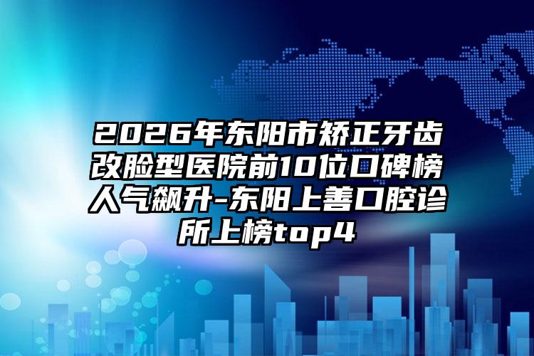 2026年东阳市矫正牙齿改脸型医院前10位口碑榜人气飙升-东阳上善口腔诊所上榜top4
