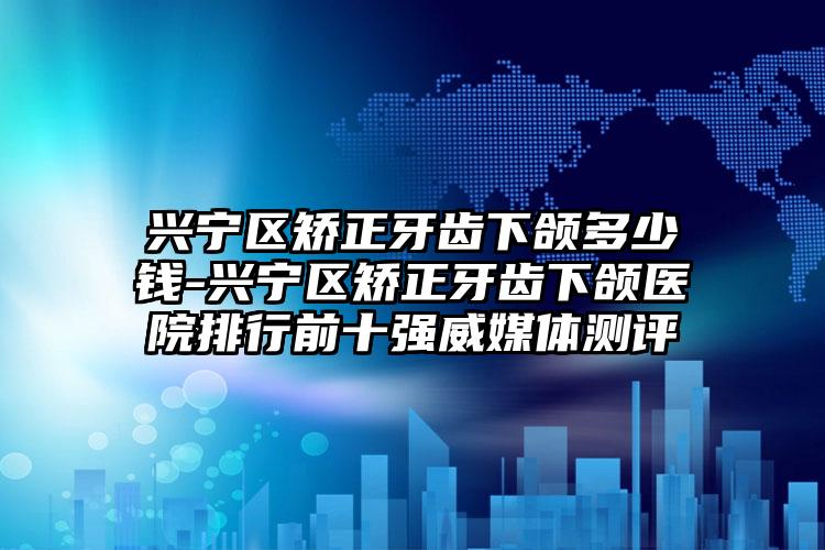兴宁区矫正牙齿下颌多少钱-兴宁区矫正牙齿下颌医院排行前十强威媒体测评