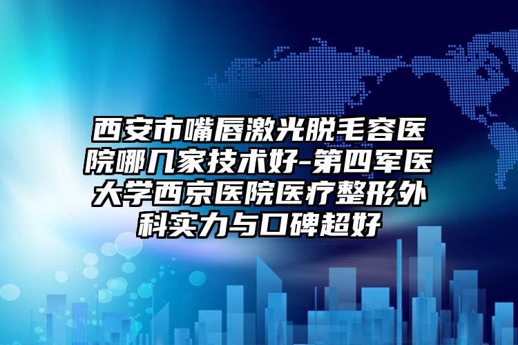 西安市嘴唇激光脱毛容医院哪几家技术好-第四军医大学西京医院医疗整形外科实力与口碑超好