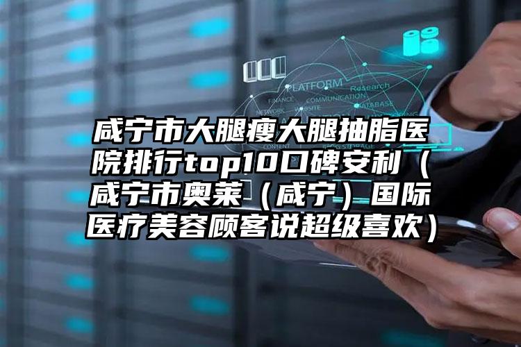 咸宁市大腿瘦大腿抽脂医院排行top10口碑安利(咸宁市奥莱(咸宁)国际医疗美容顾客说超级喜欢)