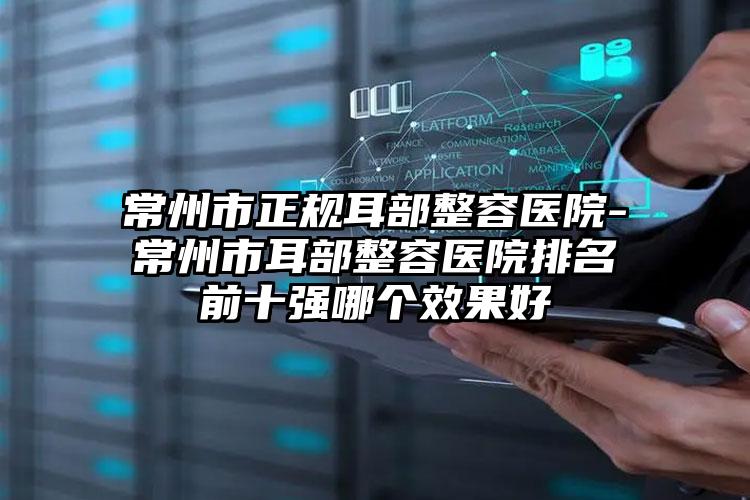 常州市正规耳部整容医院-常州市耳部整容医院排名前十强哪个效果好